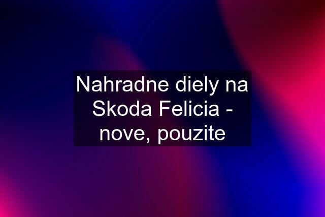 Nahradne diely na Skoda Felicia - nove, pouzite