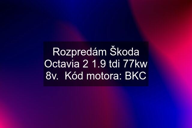 Rozpredám Škoda Octavia 2 1.9 tdi 77kw 8v.  Kód motora: BKC