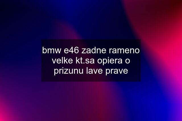 bmw e46 zadne rameno velke kt.sa opiera o prizunu lave prave