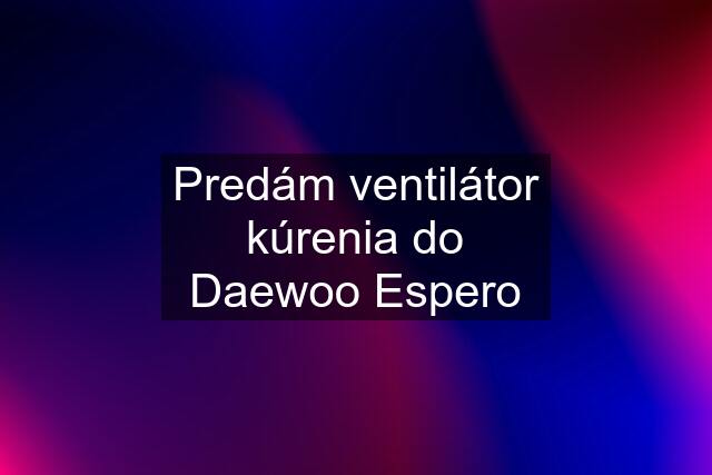 Predám ventilátor kúrenia do Daewoo Espero