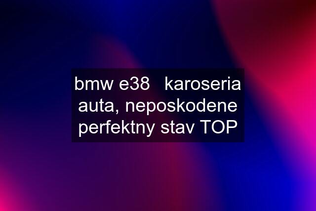 bmw e38	karoseria auta, neposkodene perfektny stav TOP