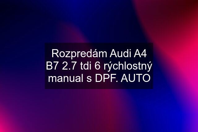 Rozpredám Audi A4 B7 2.7 tdi 6 rýchlostný manual s DPF. AUTO