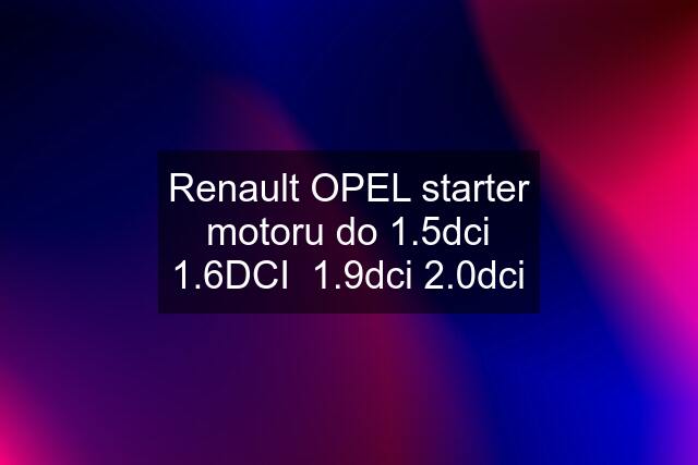 Renault OPEL starter motoru do 1.5dci 1.6DCI  1.9dci 2.0dci