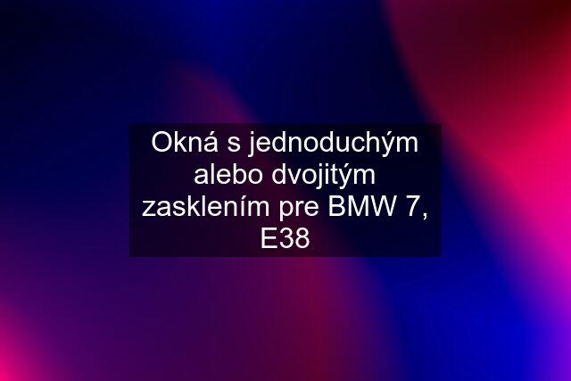 Okná s jednoduchým alebo dvojitým zasklením pre BMW 7, E38