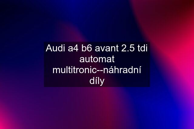 Audi a4 b6 avant 2.5 tdi automat multitronic--náhradní díly