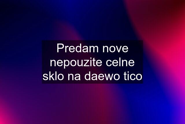 Predam nove nepouzite celne sklo na daewo tico