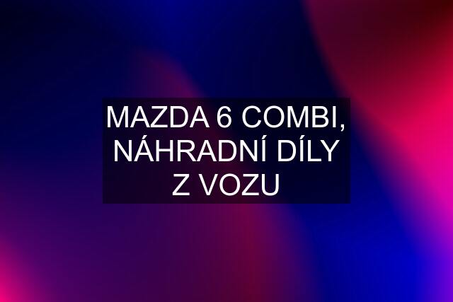 MAZDA 6 COMBI, NÁHRADNÍ DÍLY Z VOZU