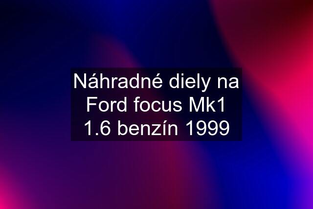 Náhradné diely na Ford focus Mk1 1.6 benzín 1999