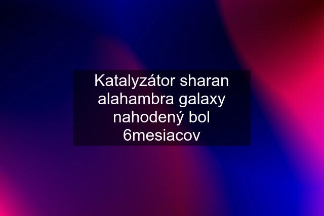 Katalyzátor sharan alahambra galaxy nahodený bol 6mesiacov