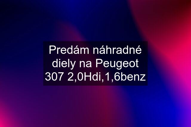 Predám náhradné diely na Peugeot 307 2,0Hdi,1,6benz