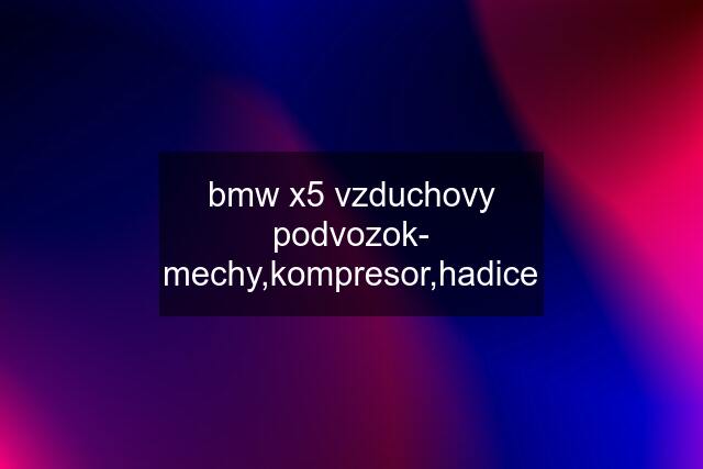 bmw x5 vzduchovy podvozok- mechy,kompresor,hadice