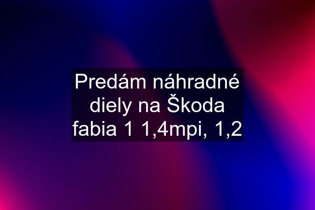 Predám náhradné diely na Škoda fabia 1 1,4mpi, 1,2