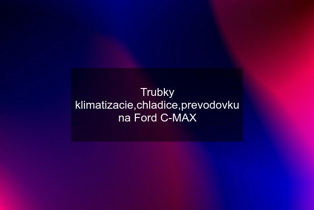 Trubky klimatizacie,chladice,prevodovku na Ford C-MAX