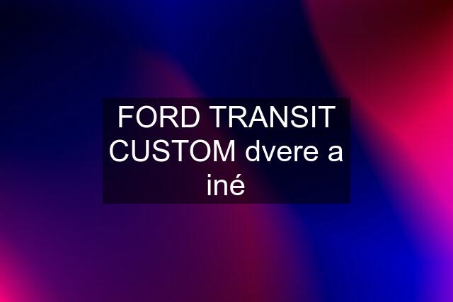 FORD TRANSIT CUSTOM dvere a iné