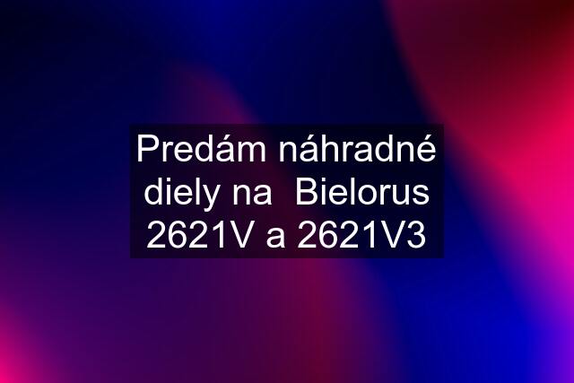 Predám náhradné diely na  Bielorus 2621V a 2621V3