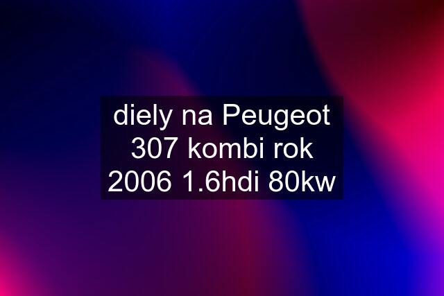 diely na Peugeot 307 kombi rok 2006 1.6hdi 80kw