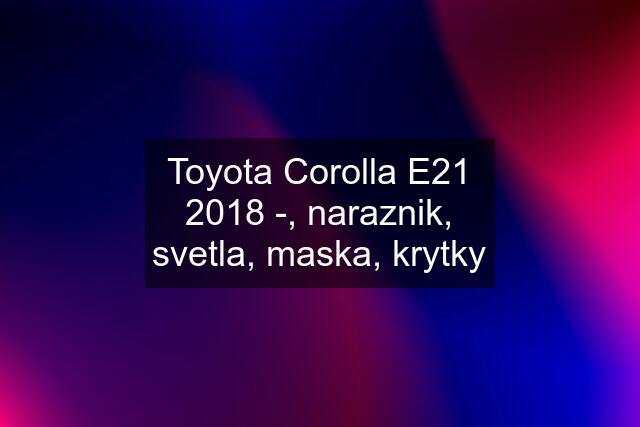 Toyota Corolla E21 2018 -, naraznik, svetla, maska, krytky