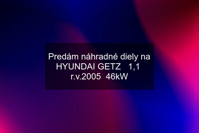 Predám náhradné diely na HYUNDAI GETZ   1,1  r.v.2005  46kW