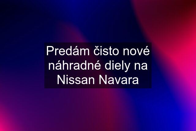 Predám čisto nové náhradné diely na Nissan Navara