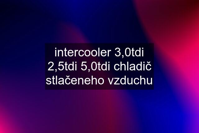 intercooler 3,0tdi 2,5tdi 5,0tdi chladič stlačeneho vzduchu