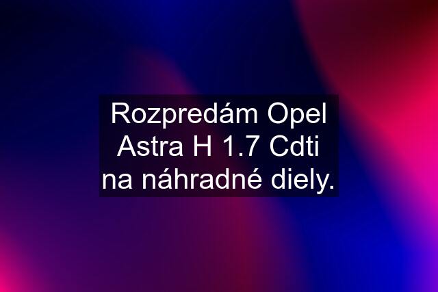 Rozpredám Opel Astra H 1.7 Cdti na náhradné diely.