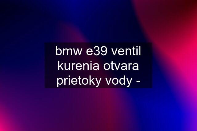 bmw e39 ventil kurenia otvara prietoky vody -