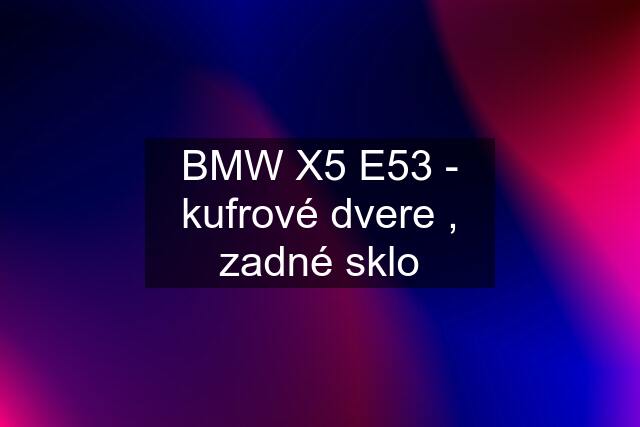 BMW X5 E53 - kufrové dvere , zadné sklo