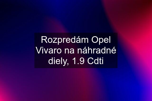 Rozpredám Opel Vivaro na náhradné diely, 1.9 Cdti