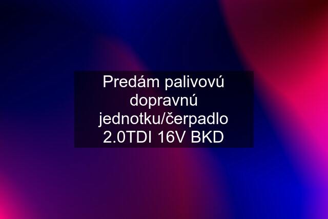 Predám palivovú dopravnú jednotku/čerpadlo 2.0TDI 16V BKD