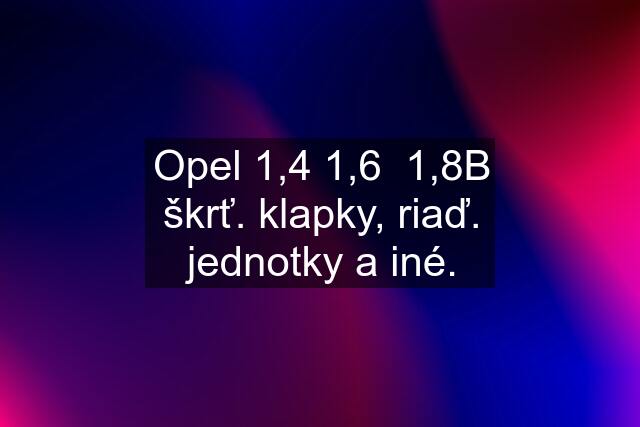 Opel 1,4 1,6  1,8B škrť. klapky, riaď. jednotky a iné.