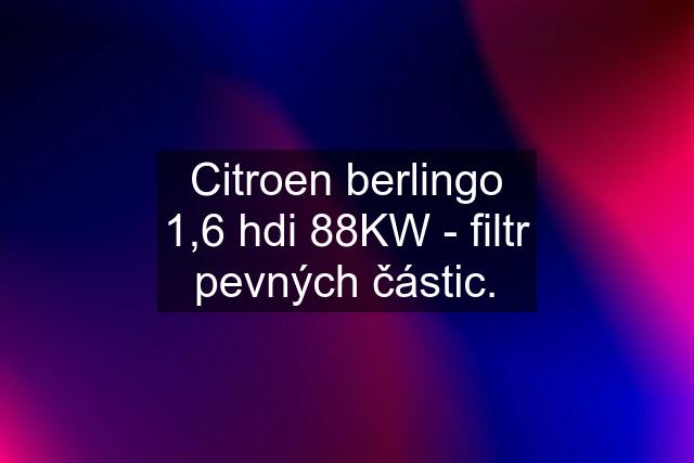 Citroen berlingo 1,6 hdi 88KW - filtr pevných částic.