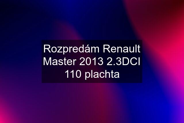 Rozpredám Renault Master 2013 2.3DCI 110 plachta