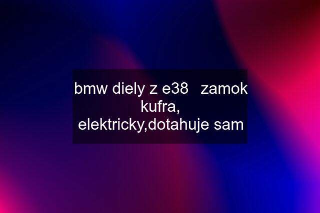 bmw diely z e38	zamok kufra, elektricky,dotahuje sam