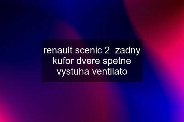 renault scenic 2  zadny kufor dvere spetne vystuha ventilato