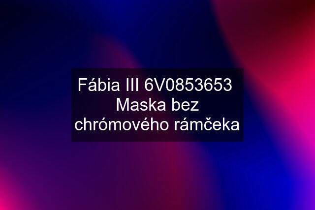 Fábia III 6V0853653  Maska bez chrómového rámčeka