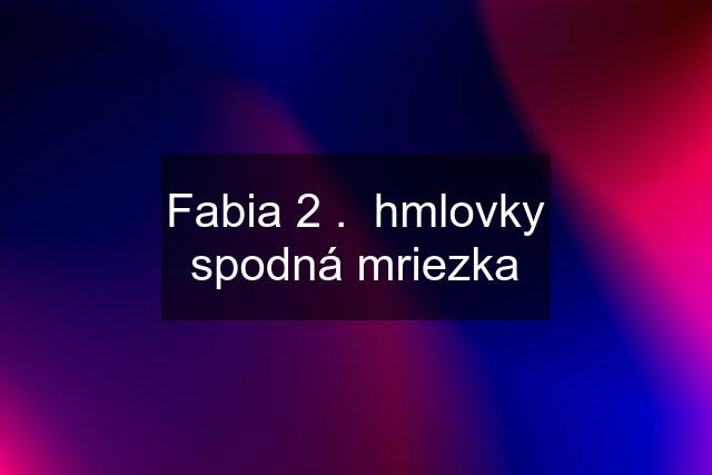 Fabia 2 .  hmlovky spodná mriezka