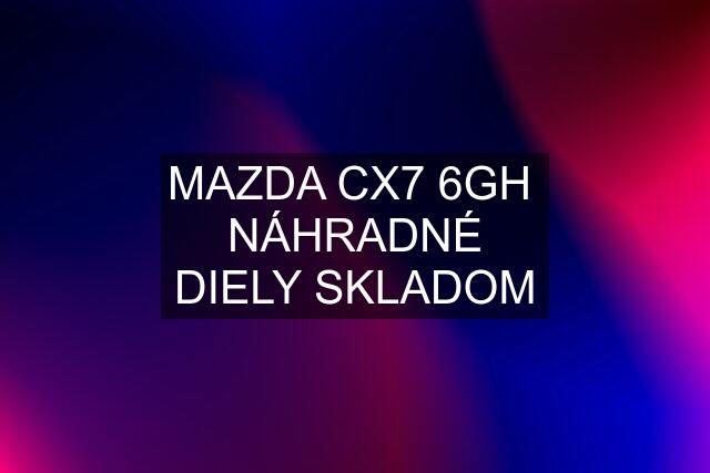 MAZDA CX7 6GH  NÁHRADNÉ DIELY SKLADOM