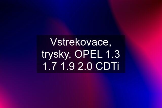 Vstrekovace, trysky, OPEL 1.3 1.7 1.9 2.0 CDTi