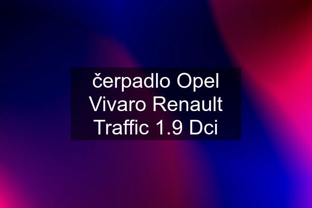 čerpadlo Opel Vivaro Renault Traffic 1.9 Dci