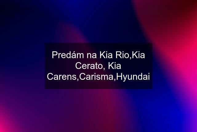 Predám na Kia Rio,Kia Cerato, Kia Carens,Carisma,Hyundai