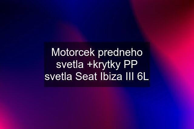 Motorcek predneho svetla +krytky PP svetla Seat Ibiza III 6L