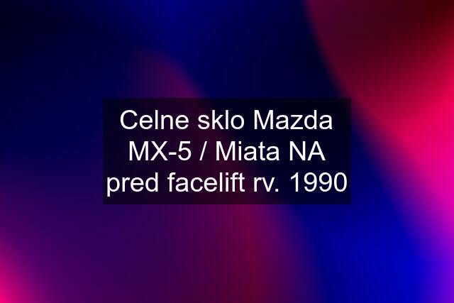 Celne sklo Mazda MX-5 / Miata NA pred facelift rv. 1990