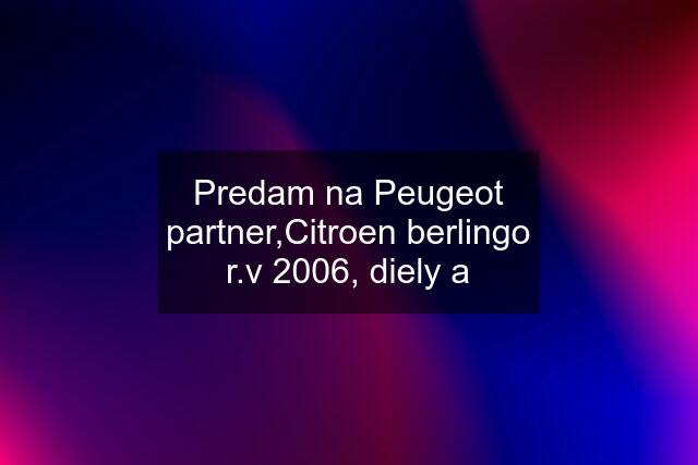 Predam na Peugeot partner,Citroen berlingo r.v 2006, diely a