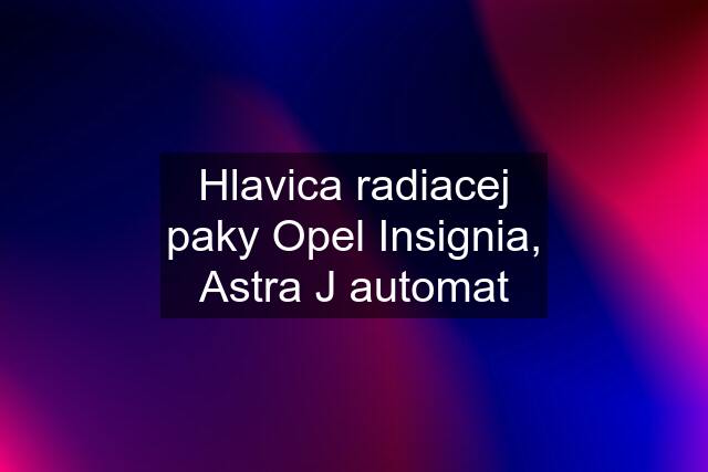 Hlavica radiacej paky Opel Insignia, Astra J automat