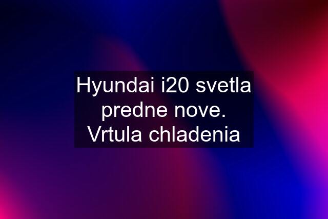 Hyundai i20 svetla predne nove. Vrtula chladenia