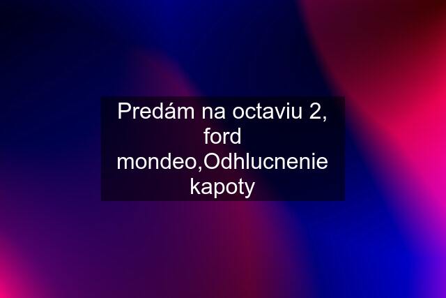 Predám na octaviu 2, ford mondeo,Odhlucnenie kapoty