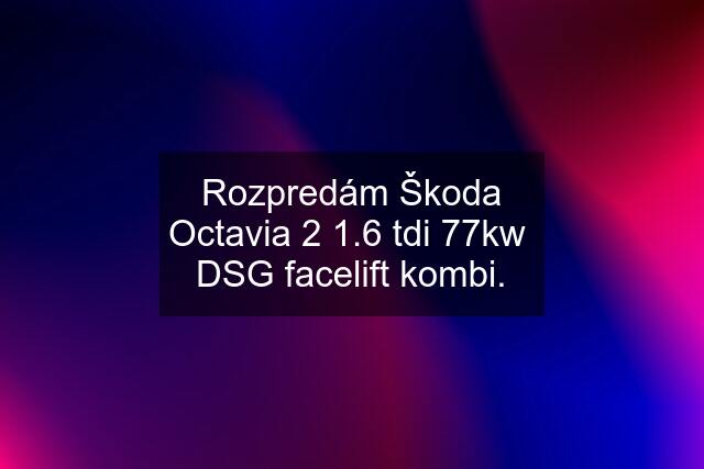 Rozpredám Škoda Octavia 2 1.6 tdi 77kw  DSG facelift kombi.