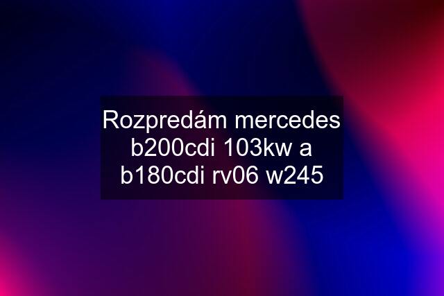 Rozpredám mercedes b200cdi 103kw a b180cdi rv06 w245