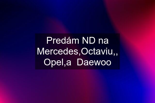 Predám ND na Mercedes,Octaviu,, Opel,a  Daewoo