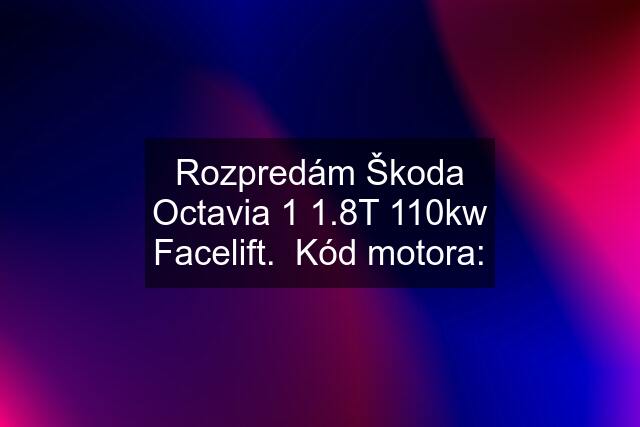 Rozpredám Škoda Octavia 1 1.8T 110kw Facelift.  Kód motora: